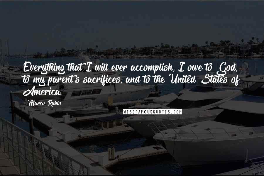 Marco Rubio Quotes: Everything that I will ever accomplish, I owe to God, to my parent's sacrifices, and to the United States of America.