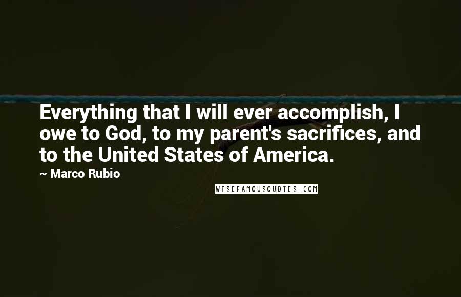 Marco Rubio Quotes: Everything that I will ever accomplish, I owe to God, to my parent's sacrifices, and to the United States of America.