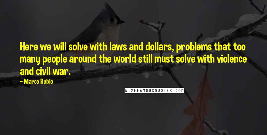 Marco Rubio Quotes: Here we will solve with laws and dollars, problems that too many people around the world still must solve with violence and civil war.