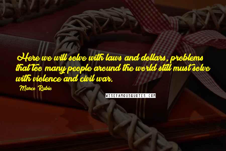 Marco Rubio Quotes: Here we will solve with laws and dollars, problems that too many people around the world still must solve with violence and civil war.