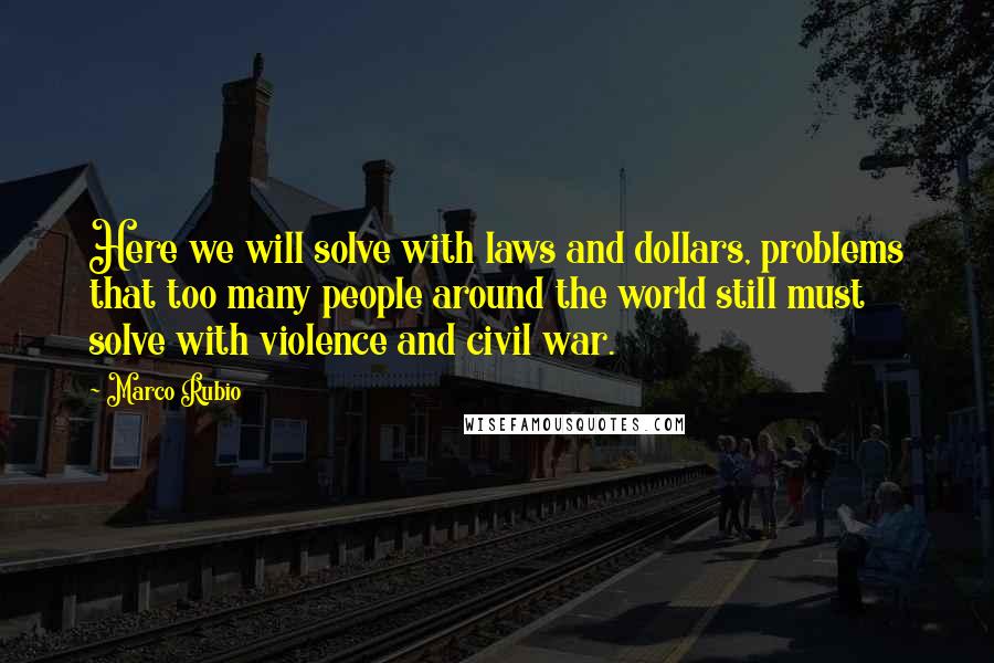 Marco Rubio Quotes: Here we will solve with laws and dollars, problems that too many people around the world still must solve with violence and civil war.