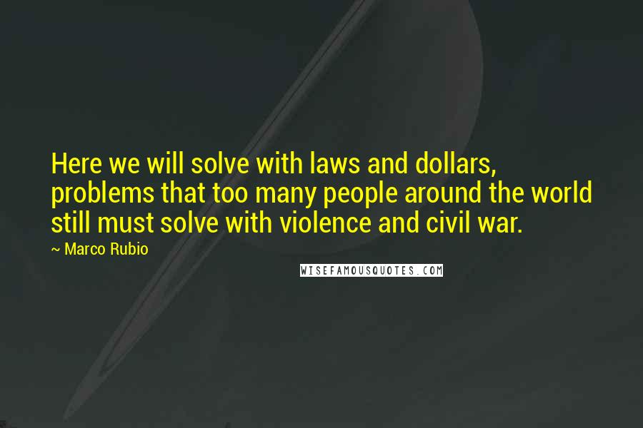 Marco Rubio Quotes: Here we will solve with laws and dollars, problems that too many people around the world still must solve with violence and civil war.