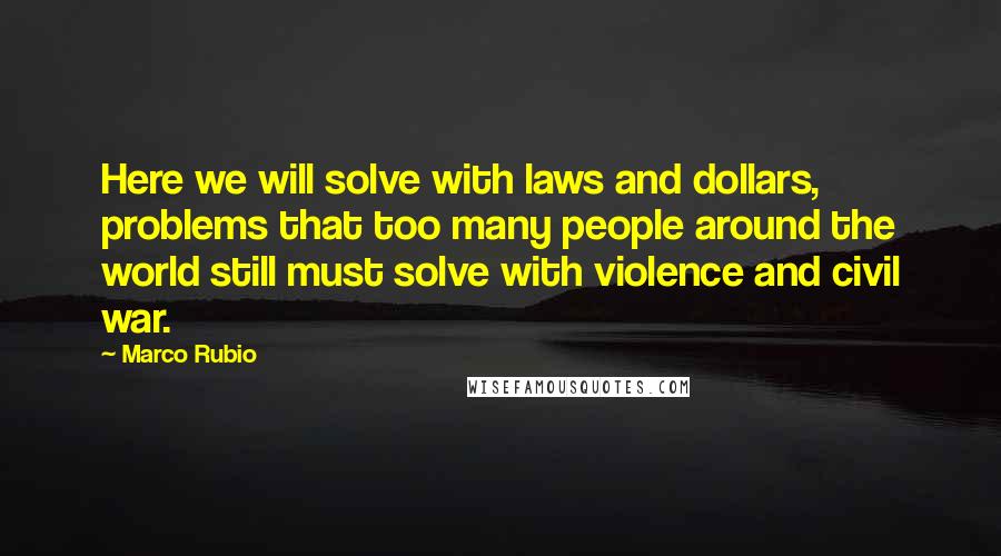 Marco Rubio Quotes: Here we will solve with laws and dollars, problems that too many people around the world still must solve with violence and civil war.