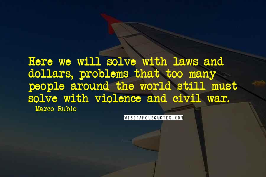 Marco Rubio Quotes: Here we will solve with laws and dollars, problems that too many people around the world still must solve with violence and civil war.