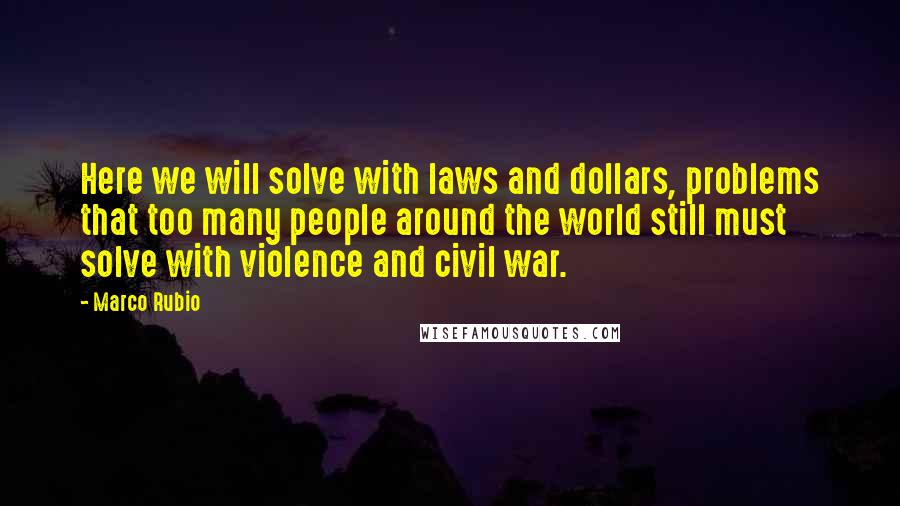 Marco Rubio Quotes: Here we will solve with laws and dollars, problems that too many people around the world still must solve with violence and civil war.