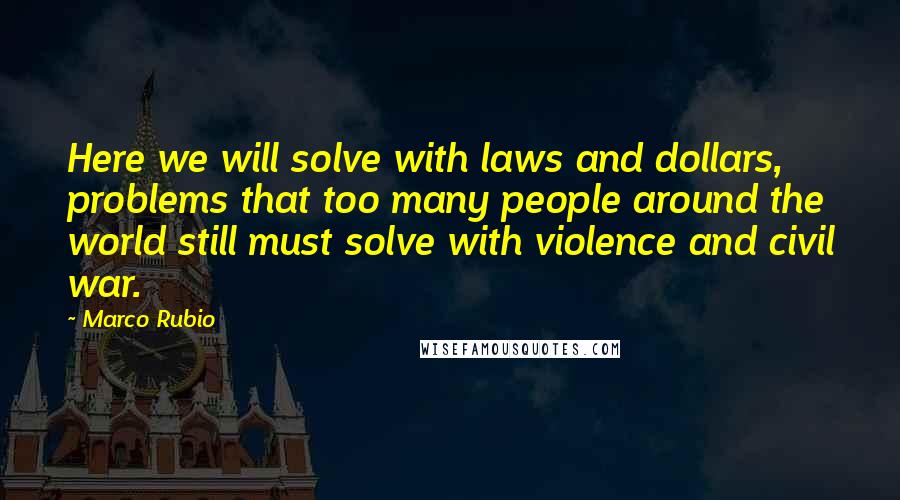 Marco Rubio Quotes: Here we will solve with laws and dollars, problems that too many people around the world still must solve with violence and civil war.