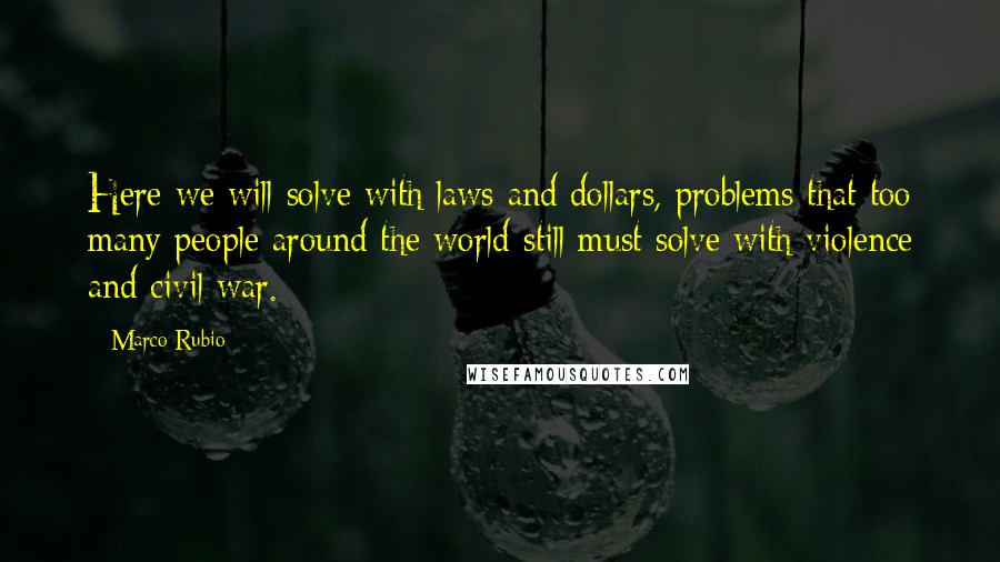 Marco Rubio Quotes: Here we will solve with laws and dollars, problems that too many people around the world still must solve with violence and civil war.