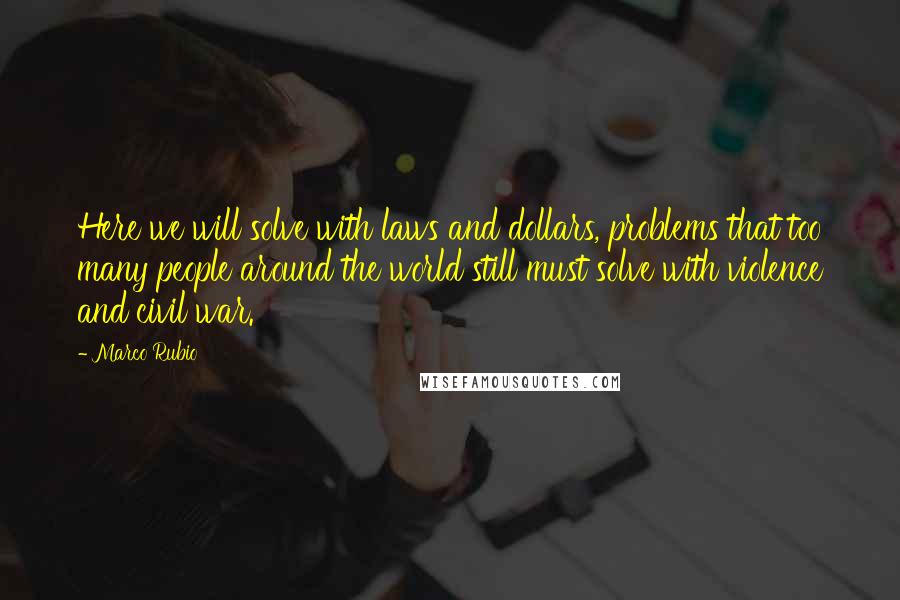 Marco Rubio Quotes: Here we will solve with laws and dollars, problems that too many people around the world still must solve with violence and civil war.