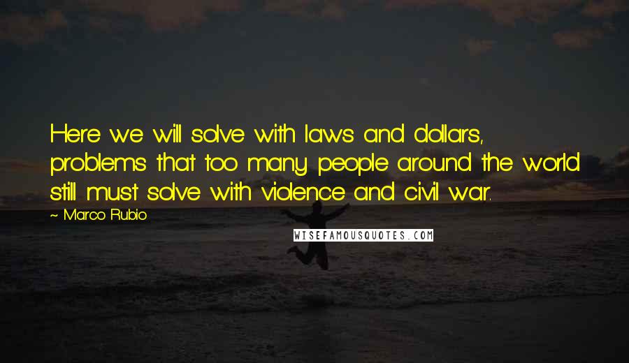 Marco Rubio Quotes: Here we will solve with laws and dollars, problems that too many people around the world still must solve with violence and civil war.