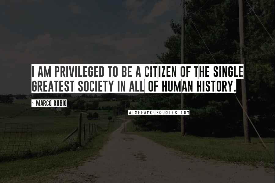 Marco Rubio Quotes: I am privileged to be a citizen of the single greatest society in all of human history.