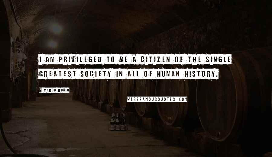 Marco Rubio Quotes: I am privileged to be a citizen of the single greatest society in all of human history.