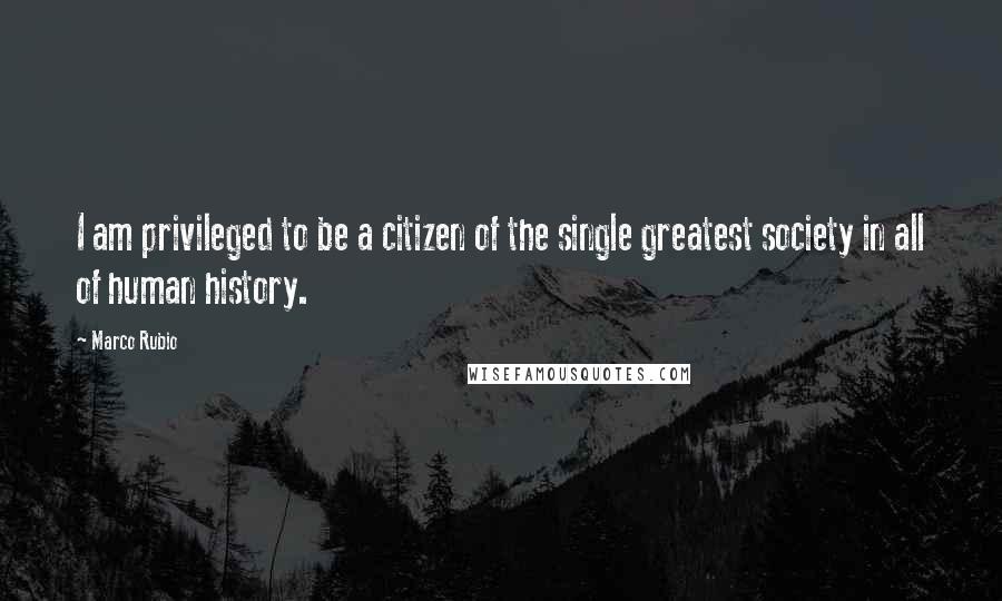 Marco Rubio Quotes: I am privileged to be a citizen of the single greatest society in all of human history.