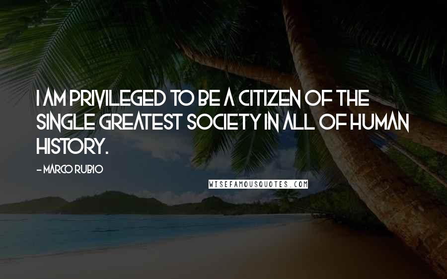 Marco Rubio Quotes: I am privileged to be a citizen of the single greatest society in all of human history.