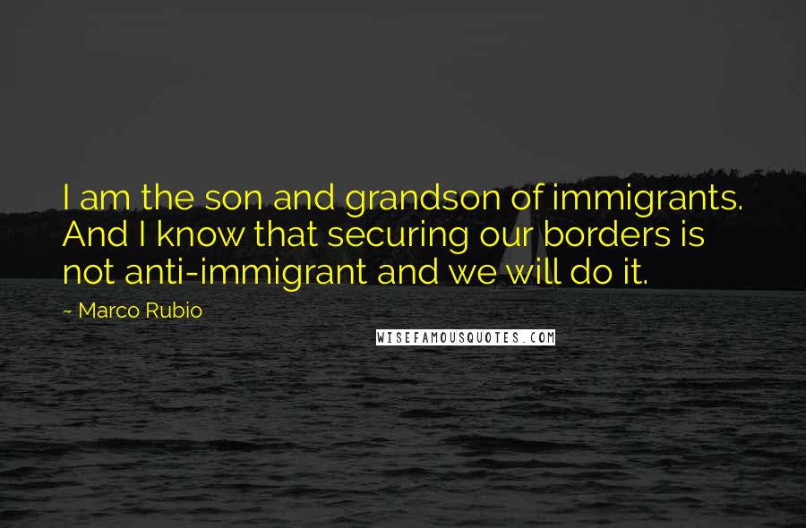 Marco Rubio Quotes: I am the son and grandson of immigrants. And I know that securing our borders is not anti-immigrant and we will do it.