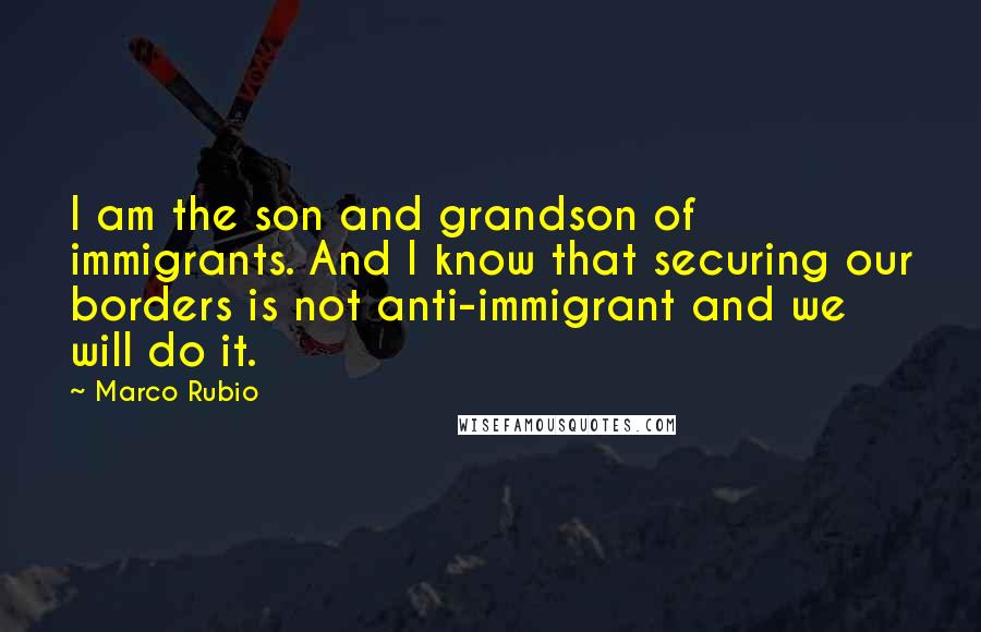 Marco Rubio Quotes: I am the son and grandson of immigrants. And I know that securing our borders is not anti-immigrant and we will do it.