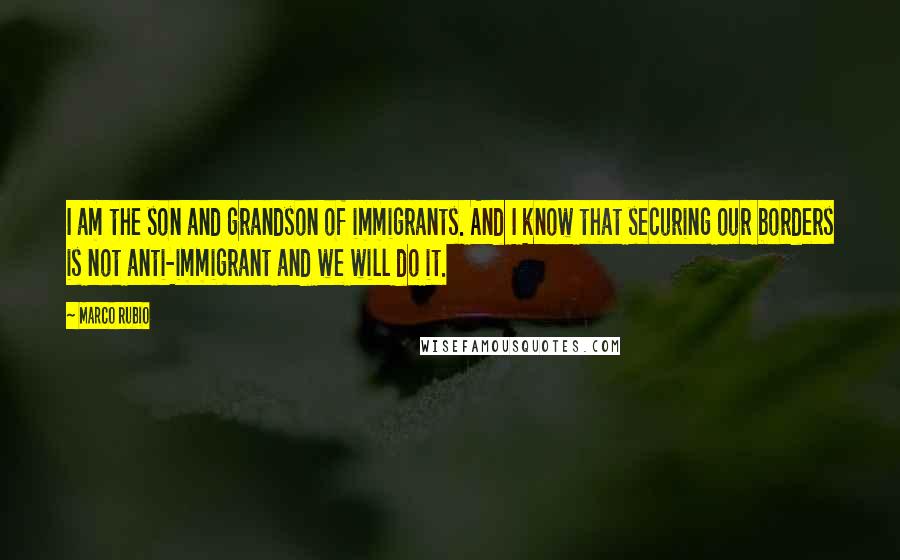 Marco Rubio Quotes: I am the son and grandson of immigrants. And I know that securing our borders is not anti-immigrant and we will do it.