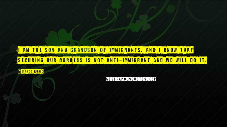 Marco Rubio Quotes: I am the son and grandson of immigrants. And I know that securing our borders is not anti-immigrant and we will do it.