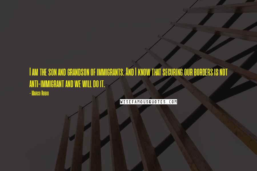 Marco Rubio Quotes: I am the son and grandson of immigrants. And I know that securing our borders is not anti-immigrant and we will do it.