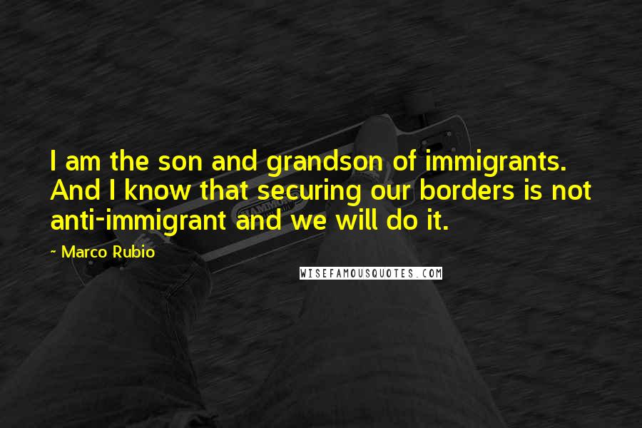 Marco Rubio Quotes: I am the son and grandson of immigrants. And I know that securing our borders is not anti-immigrant and we will do it.