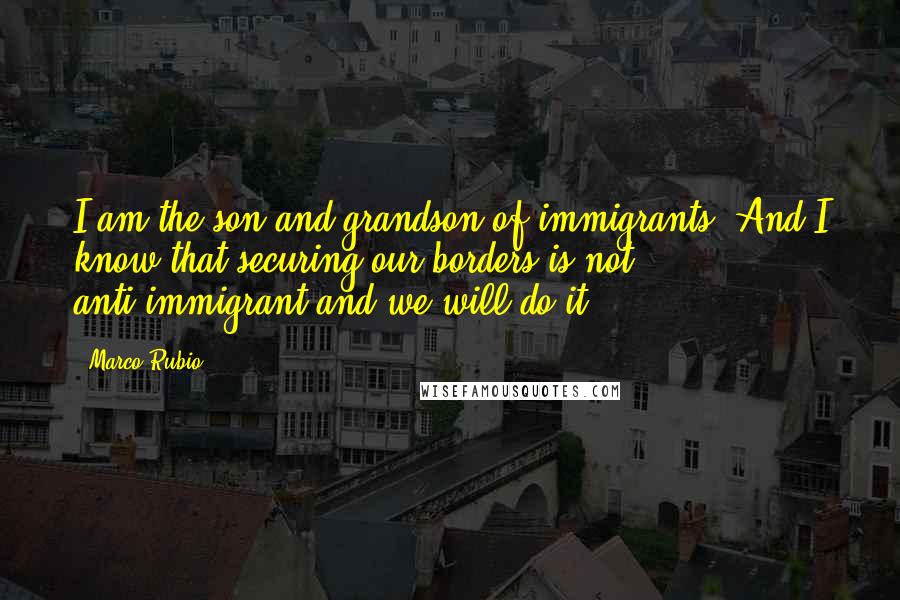 Marco Rubio Quotes: I am the son and grandson of immigrants. And I know that securing our borders is not anti-immigrant and we will do it.