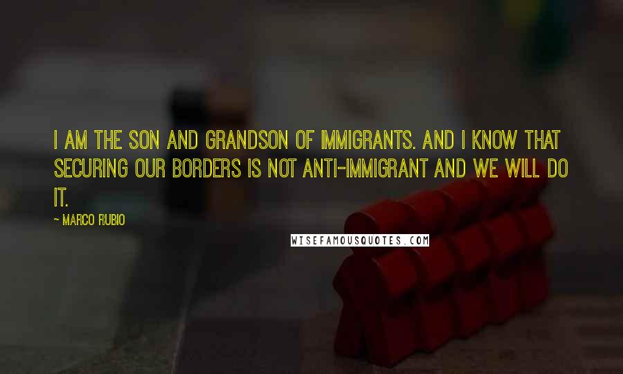 Marco Rubio Quotes: I am the son and grandson of immigrants. And I know that securing our borders is not anti-immigrant and we will do it.