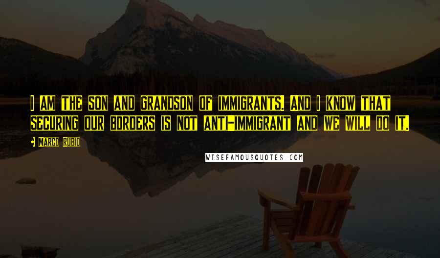 Marco Rubio Quotes: I am the son and grandson of immigrants. And I know that securing our borders is not anti-immigrant and we will do it.