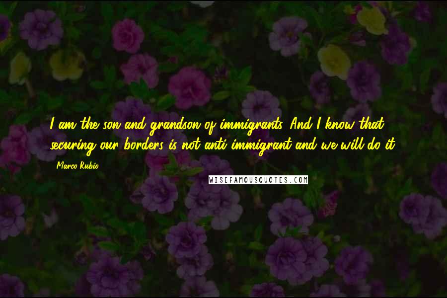 Marco Rubio Quotes: I am the son and grandson of immigrants. And I know that securing our borders is not anti-immigrant and we will do it.