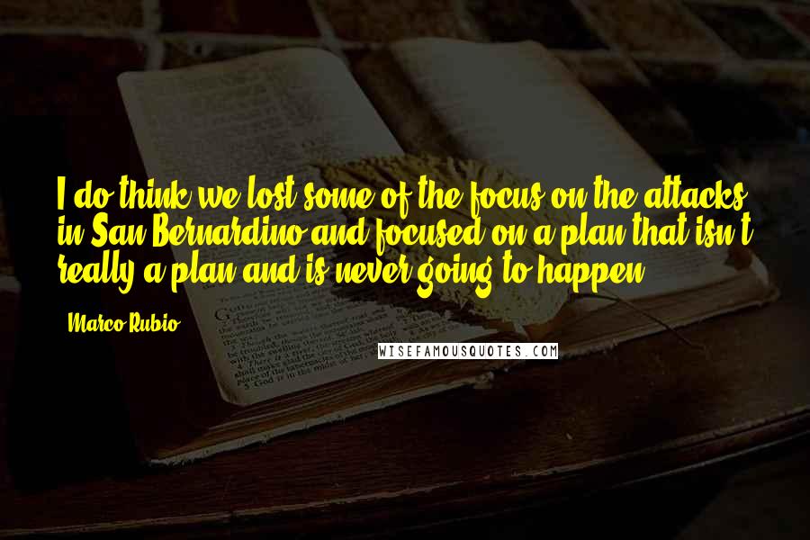 Marco Rubio Quotes: I do think we lost some of the focus on the attacks in San Bernardino and focused on a plan that isn't really a plan and is never going to happen.