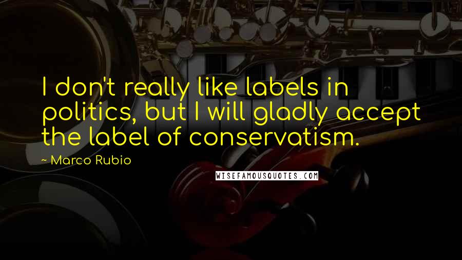 Marco Rubio Quotes: I don't really like labels in politics, but I will gladly accept the label of conservatism.