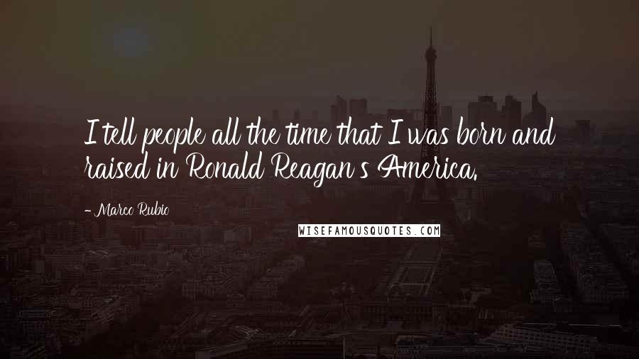 Marco Rubio Quotes: I tell people all the time that I was born and raised in Ronald Reagan's America.