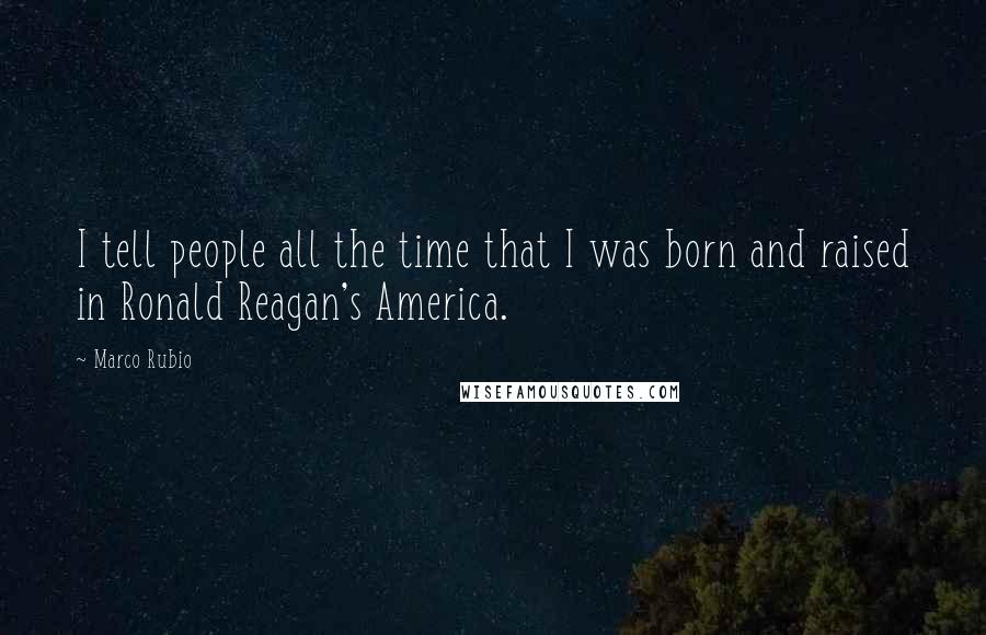 Marco Rubio Quotes: I tell people all the time that I was born and raised in Ronald Reagan's America.