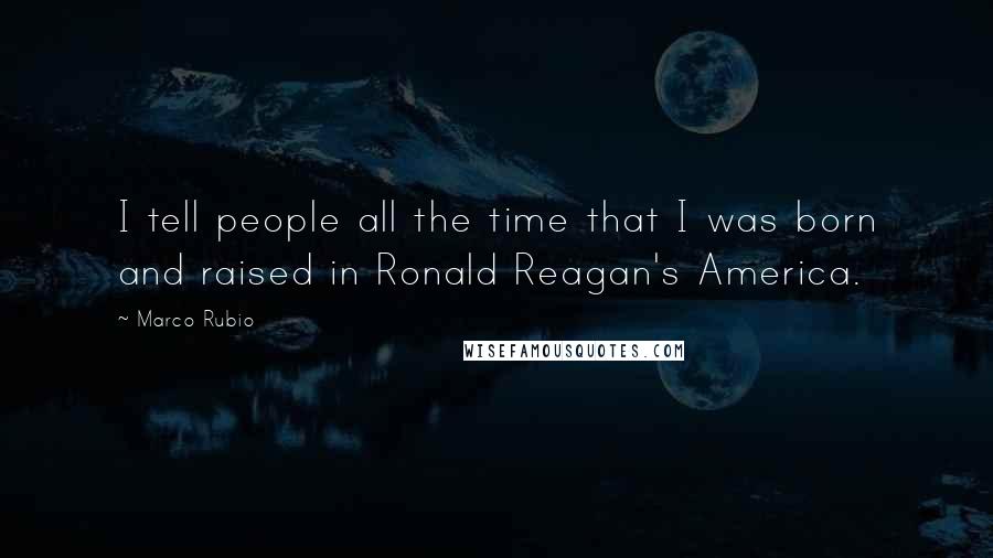 Marco Rubio Quotes: I tell people all the time that I was born and raised in Ronald Reagan's America.