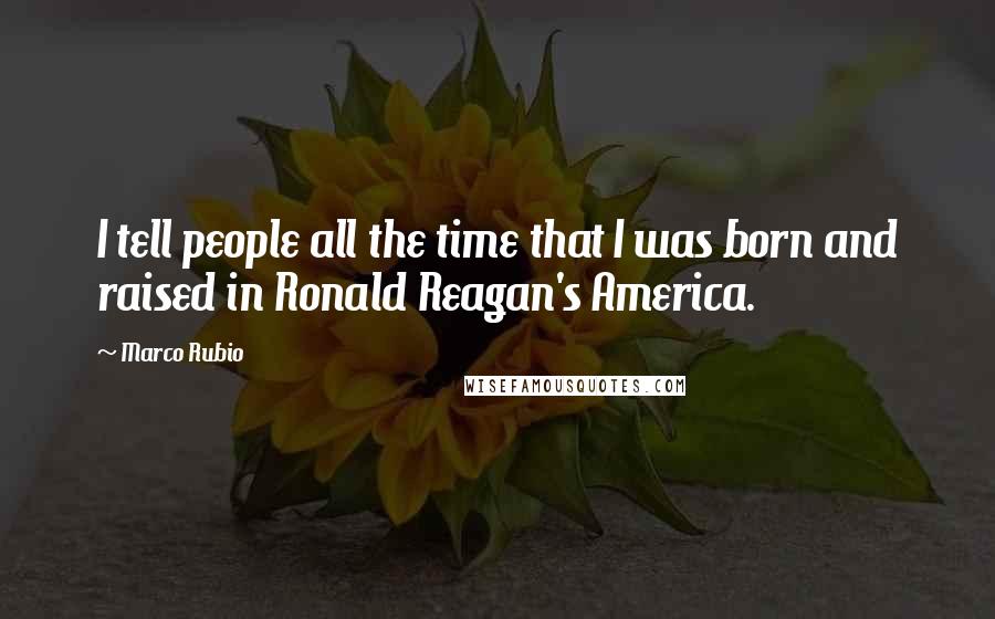 Marco Rubio Quotes: I tell people all the time that I was born and raised in Ronald Reagan's America.