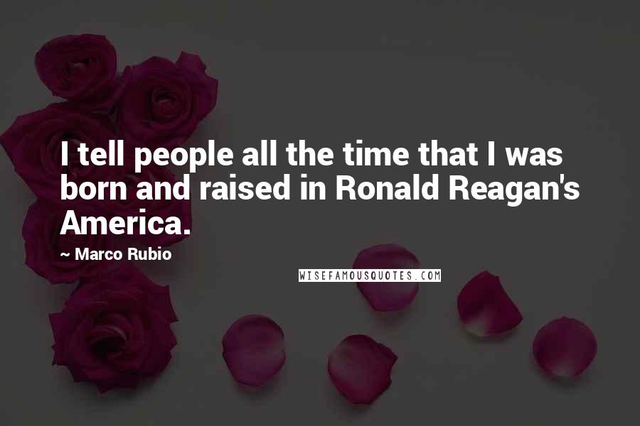 Marco Rubio Quotes: I tell people all the time that I was born and raised in Ronald Reagan's America.