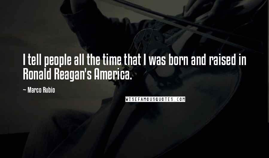 Marco Rubio Quotes: I tell people all the time that I was born and raised in Ronald Reagan's America.