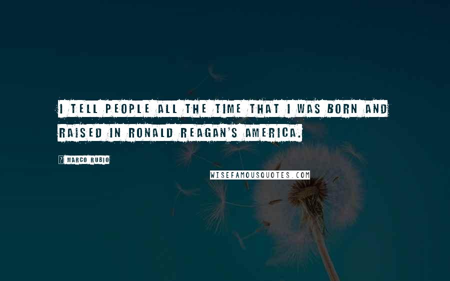 Marco Rubio Quotes: I tell people all the time that I was born and raised in Ronald Reagan's America.