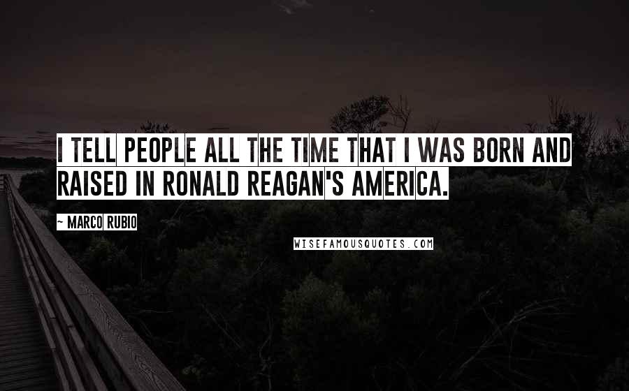 Marco Rubio Quotes: I tell people all the time that I was born and raised in Ronald Reagan's America.