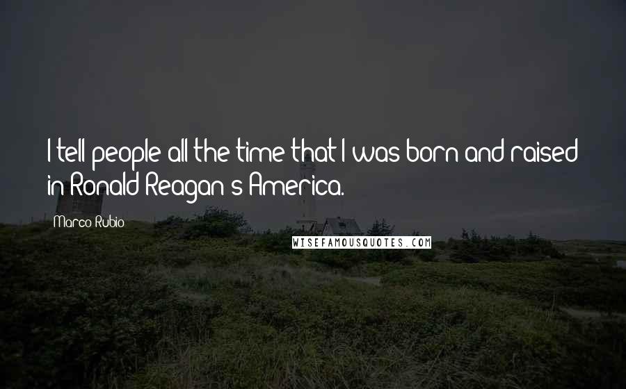 Marco Rubio Quotes: I tell people all the time that I was born and raised in Ronald Reagan's America.