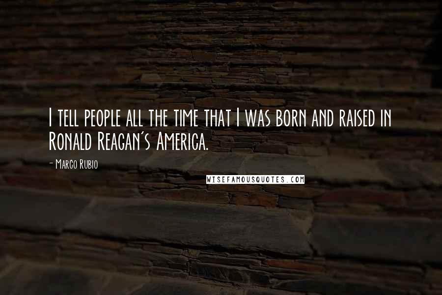 Marco Rubio Quotes: I tell people all the time that I was born and raised in Ronald Reagan's America.