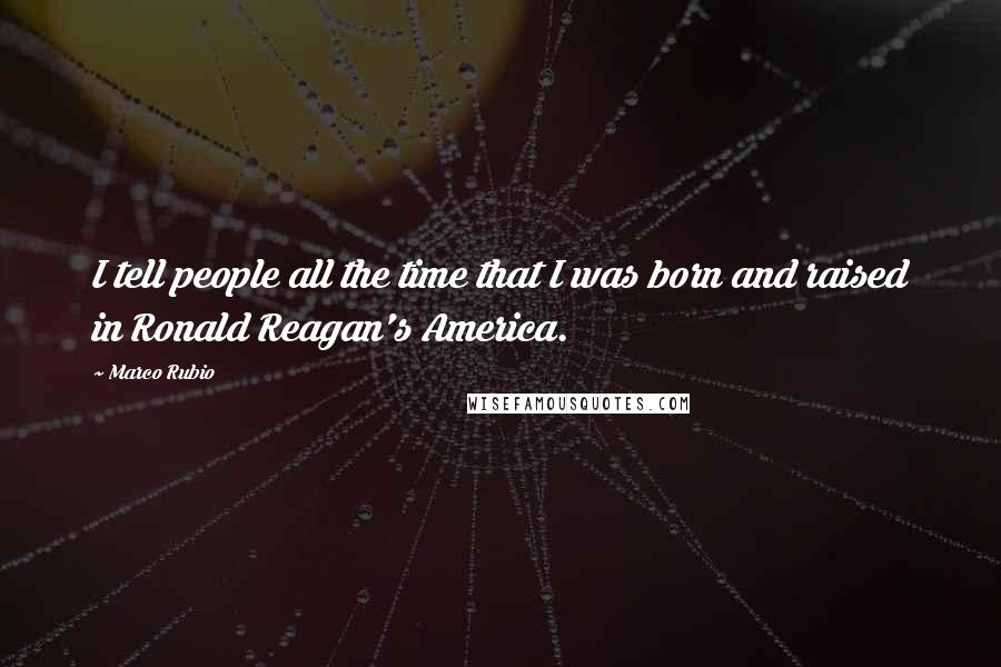 Marco Rubio Quotes: I tell people all the time that I was born and raised in Ronald Reagan's America.