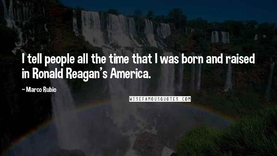 Marco Rubio Quotes: I tell people all the time that I was born and raised in Ronald Reagan's America.