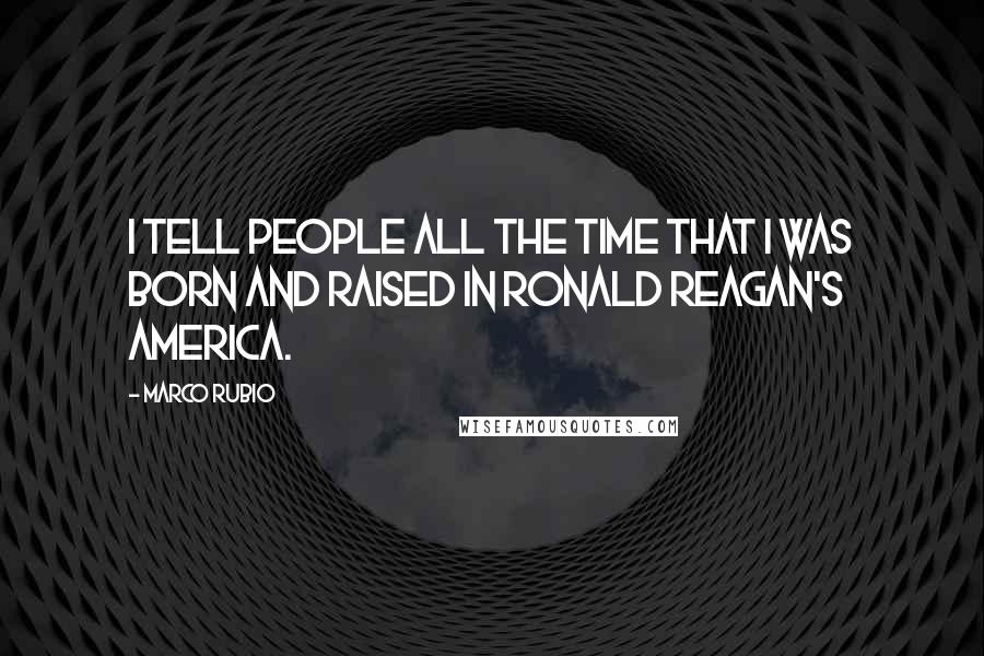 Marco Rubio Quotes: I tell people all the time that I was born and raised in Ronald Reagan's America.