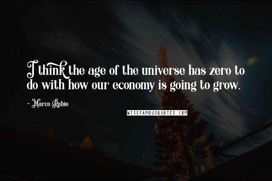 Marco Rubio Quotes: I think the age of the universe has zero to do with how our economy is going to grow.