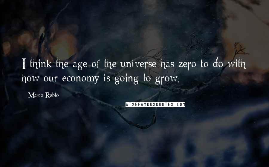 Marco Rubio Quotes: I think the age of the universe has zero to do with how our economy is going to grow.