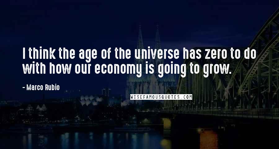 Marco Rubio Quotes: I think the age of the universe has zero to do with how our economy is going to grow.