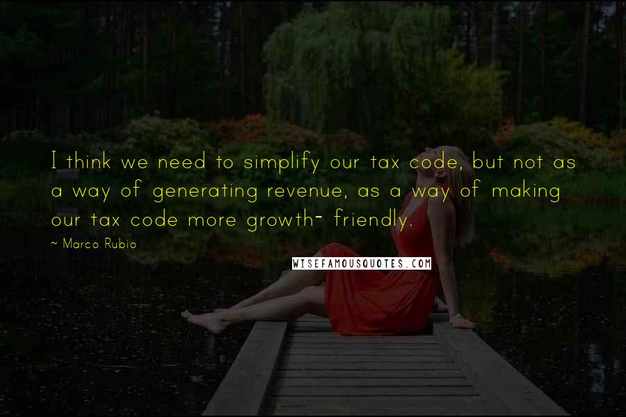 Marco Rubio Quotes: I think we need to simplify our tax code, but not as a way of generating revenue, as a way of making our tax code more growth- friendly.