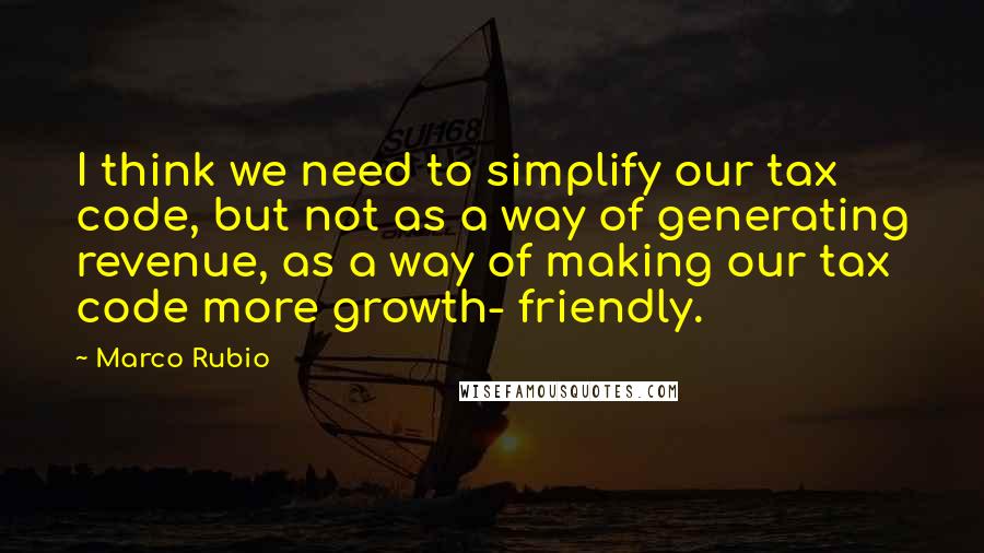 Marco Rubio Quotes: I think we need to simplify our tax code, but not as a way of generating revenue, as a way of making our tax code more growth- friendly.