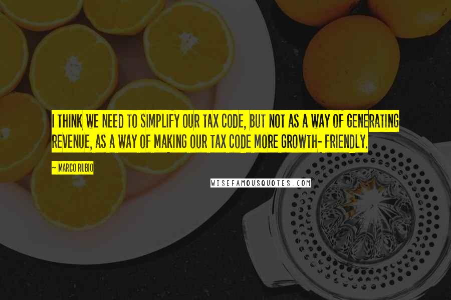 Marco Rubio Quotes: I think we need to simplify our tax code, but not as a way of generating revenue, as a way of making our tax code more growth- friendly.