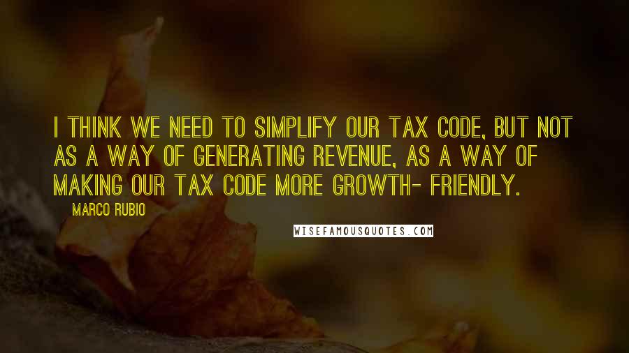 Marco Rubio Quotes: I think we need to simplify our tax code, but not as a way of generating revenue, as a way of making our tax code more growth- friendly.