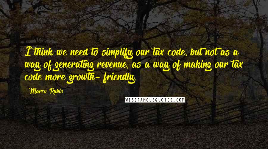 Marco Rubio Quotes: I think we need to simplify our tax code, but not as a way of generating revenue, as a way of making our tax code more growth- friendly.